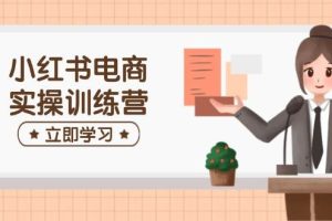 （14409期）小红书电商实操训练营：涵盖开店、选品、笔记制作等，助你快速上手